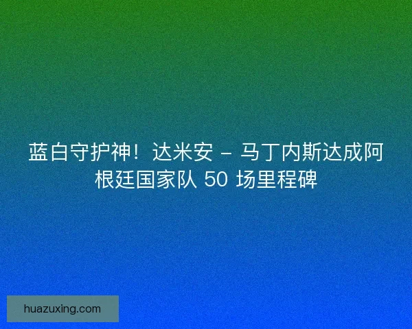 蓝白守护神！达米安 - 马丁内斯达成阿根廷国家队 50 场里程碑