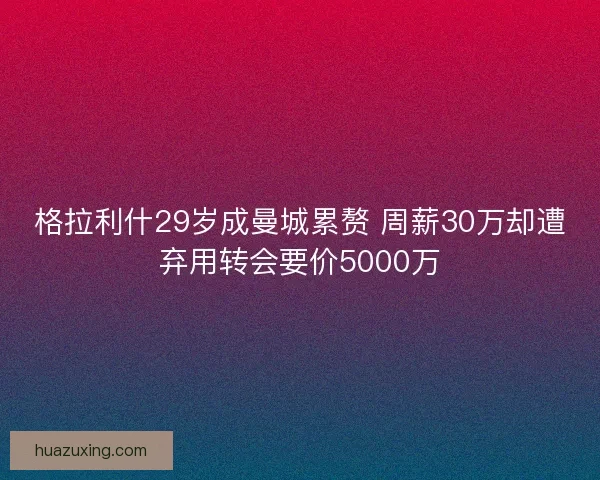 格拉利什29岁成曼城累赘 周薪30万却遭弃用转会要价5000万